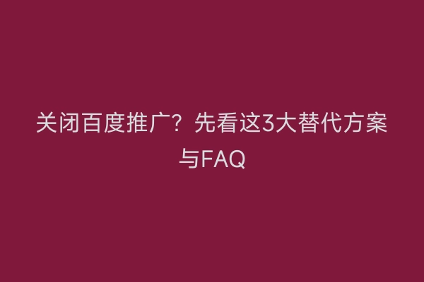关闭百度推广？先看这3大替代方案与FAQ