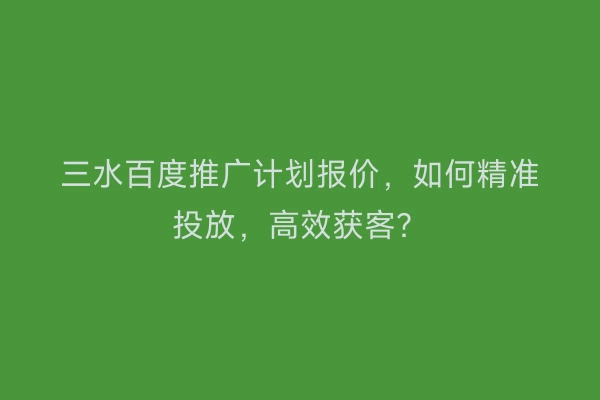 三水百度推广计划报价，如何精准投放，高效获客？
