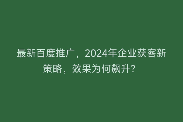 最新百度推广，2024年企业获客新策略，效果为何飙升？