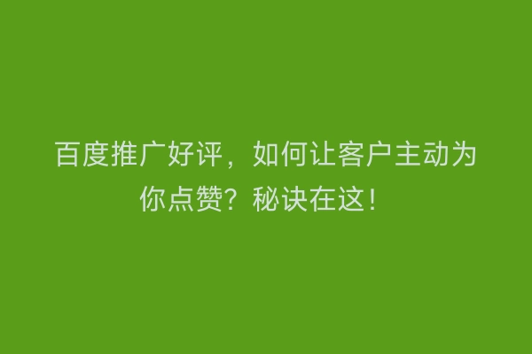 百度推广好评，如何让客户主动为你点赞？秘诀在这！