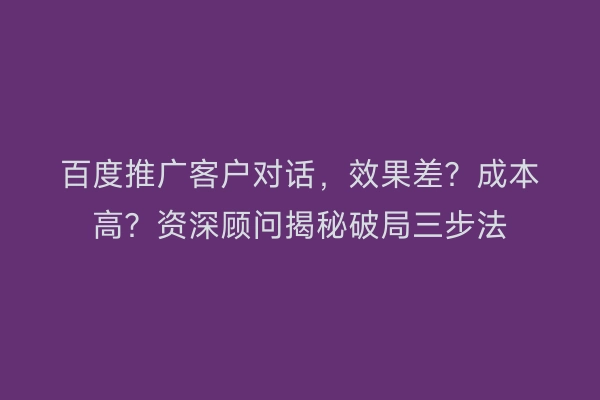 百度推广客户对话，效果差？成本高？资深顾问揭秘破局三步法
