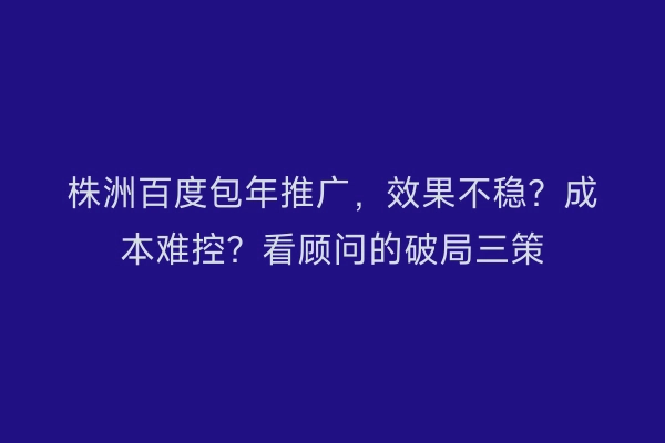 株洲百度包年推广，效果不稳？成本难控？看顾问的破局三策