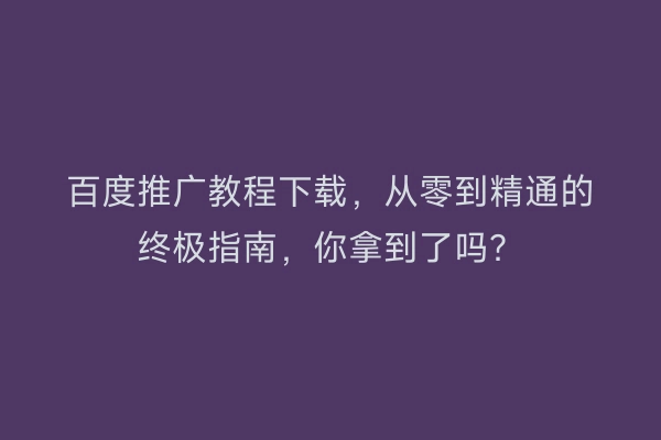 百度推广教程下载，从零到精通的终极指南，你拿到了吗？