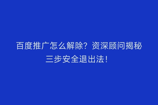 百度推广怎么解除？资深顾问揭秘三步安全退出法！