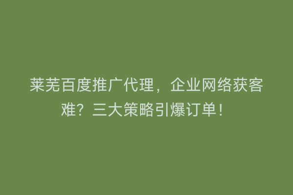 莱芜百度推广代理，企业网络获客难？三大策略引爆订单！