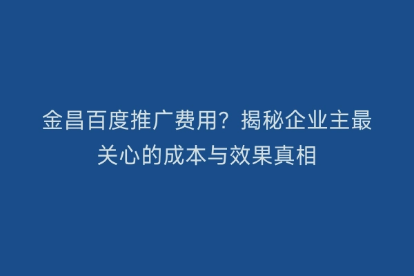 金昌百度推广费用？揭秘企业主最关心的成本与效果真相