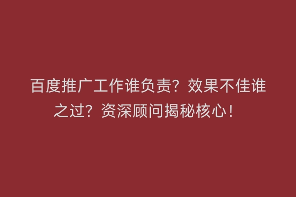百度推广工作谁负责？效果不佳谁之过？资深顾问揭秘核心！