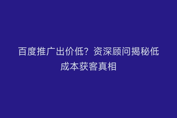 百度推广出价低？资深顾问揭秘低成本获客真相