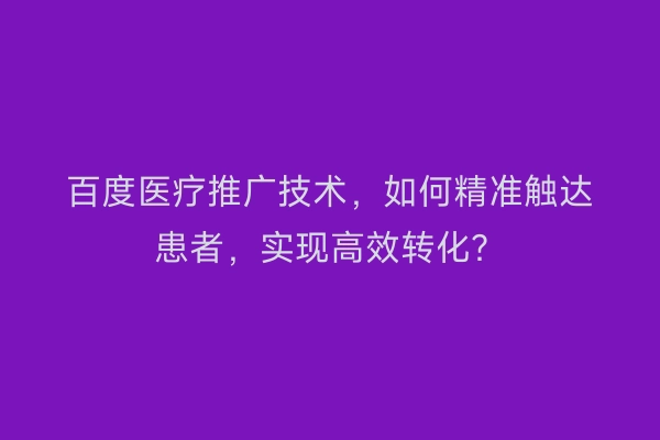 百度医疗推广技术，如何精准触达患者，实现高效转化？