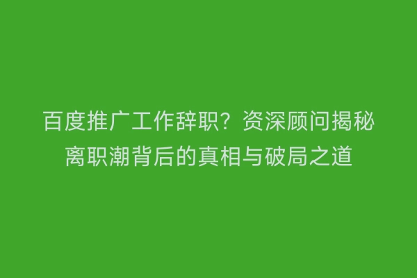 百度推广工作辞职？资深顾问揭秘离职潮背后的真相与破局之道