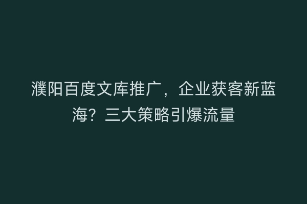 濮阳百度文库推广，企业获客新蓝海？三大策略引爆流量