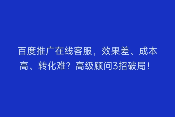 百度推广在线客服，效果差、成本高、转化难？高级顾问3招破局！