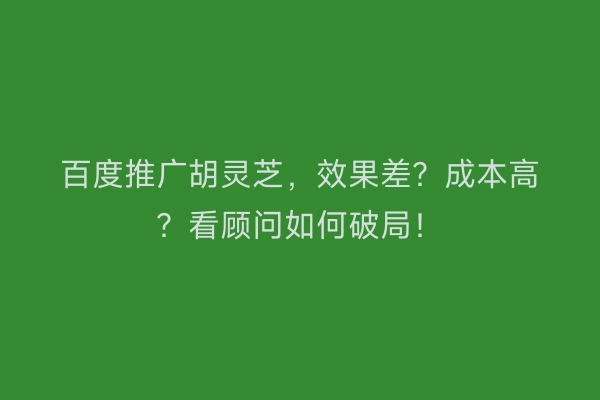 百度推广胡灵芝，效果差？成本高？看顾问如何破局！