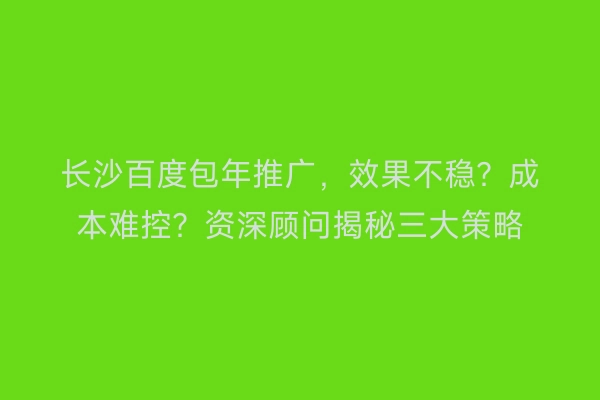 长沙百度包年推广，效果不稳？成本难控？资深顾问揭秘三大策略