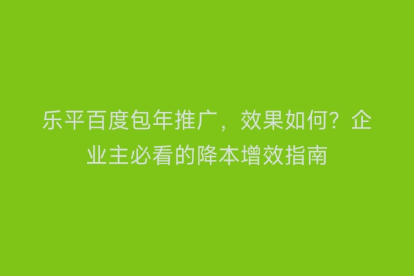 乐平百度包年推广，效果如何？企业主必看的降本增效指南