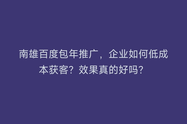 南雄百度包年推广，企业如何低成本获客？效果真的好吗？