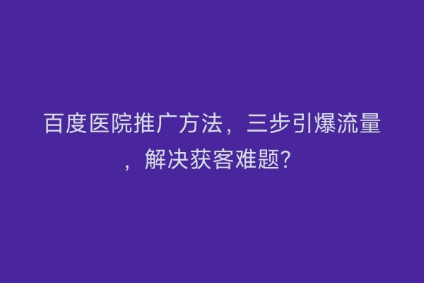 百度医院推广方法，三步引爆流量，解决获客难题？