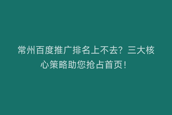 常州百度推广排名上不去？三大核心策略助您抢占首页！