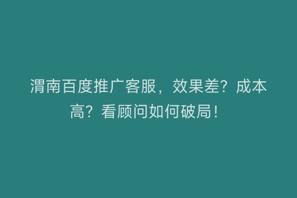 渭南百度推广客服，效果差？成本高？看顾问如何破局！