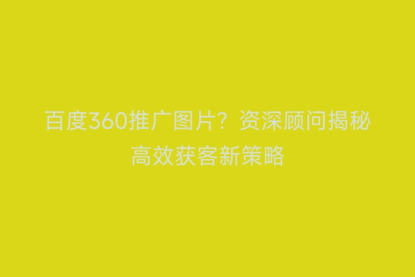 百度360推广图片？资深顾问揭秘高效获客新策略