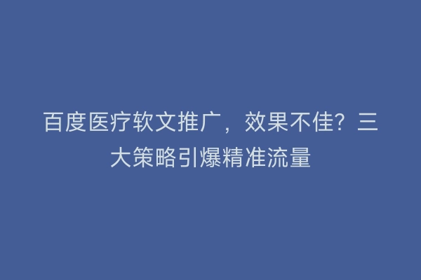 百度医疗软文推广，效果不佳？三大策略引爆精准流量