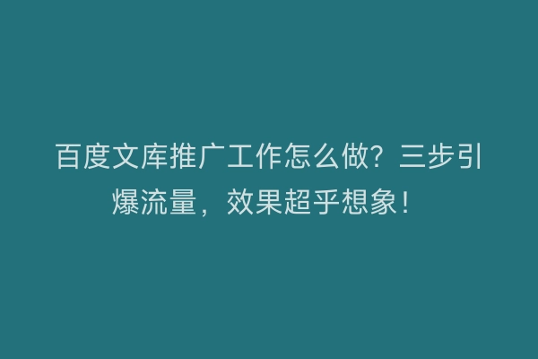 百度文库推广工作怎么做？三步引爆流量，效果超乎想象！