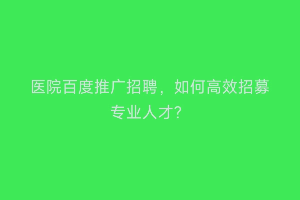 医院百度推广招聘，如何高效招募专业人才？