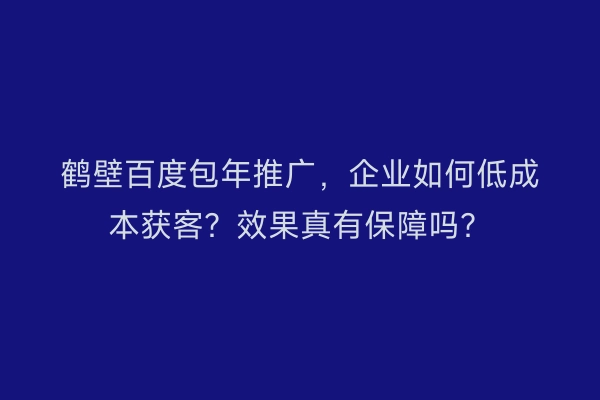 鹤壁百度包年推广，企业如何低成本获客？效果真有保障吗？