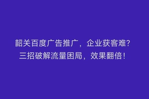 韶关百度广告推广，企业获客难？三招破解流量困局，效果翻倍！