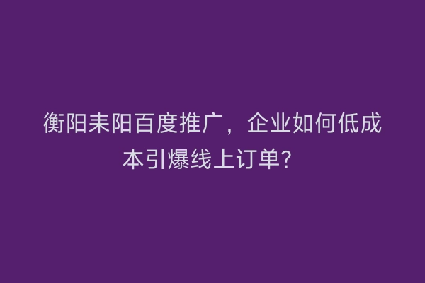 衡阳耒阳百度推广，企业如何低成本引爆线上订单？