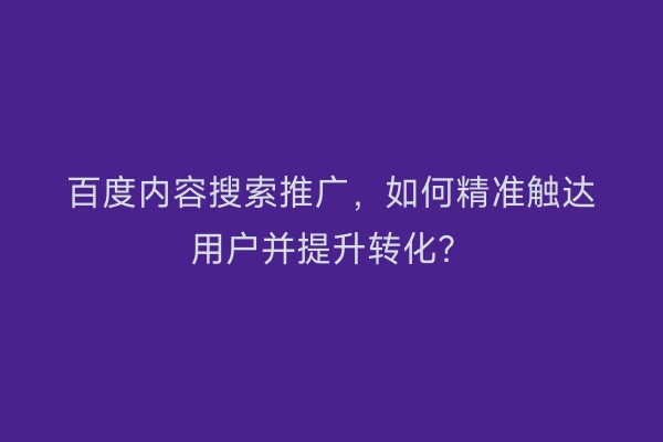 百度内容搜索推广，如何精准触达用户并提升转化？