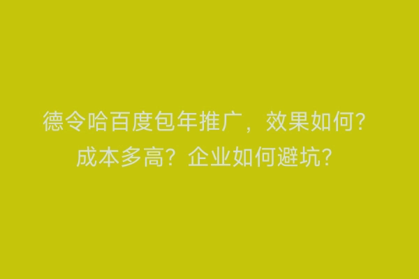 德令哈百度包年推广，效果如何？成本多高？企业如何避坑？
