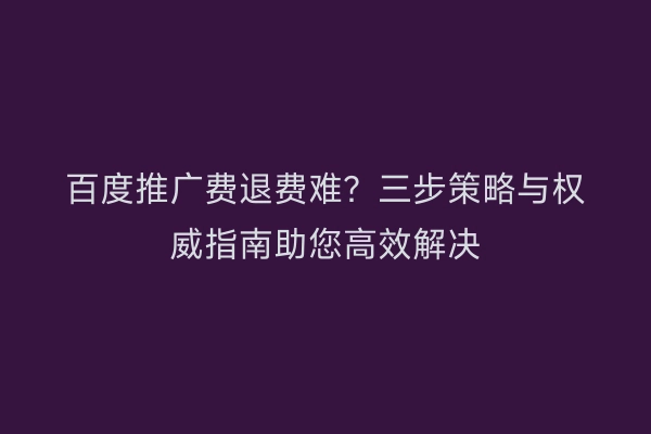 百度推广费退费难？三步策略与权威指南助您高效解决