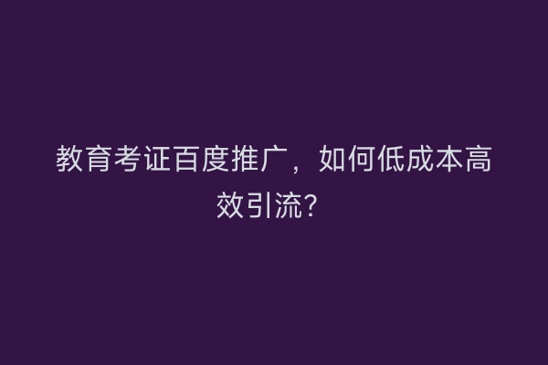 教育考证百度推广，如何低成本高效引流？