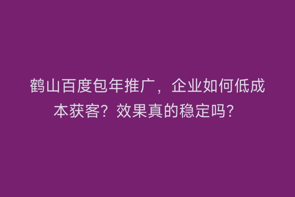 鹤山百度包年推广，企业如何低成本获客？效果真的稳定吗？