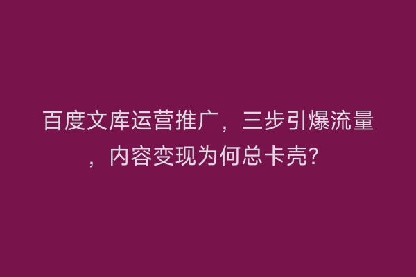 百度文库运营推广，三步引爆流量，内容变现为何总卡壳？