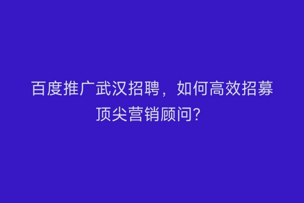 百度推广武汉招聘，如何高效招募顶尖营销顾问？