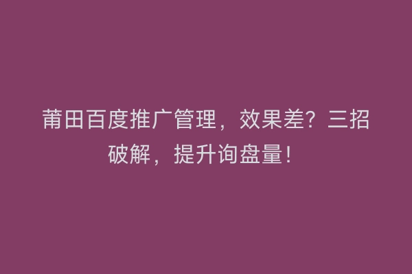 莆田百度推广管理，效果差？三招破解，提升询盘量！