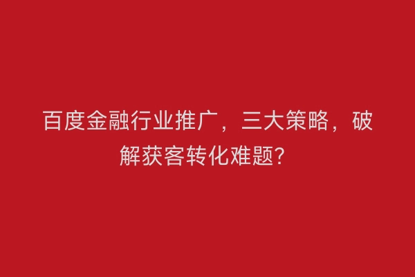 百度金融行业推广，三大策略，破解获客转化难题？