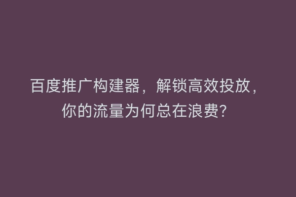 百度推广构建器，解锁高效投放，你的流量为何总在浪费？
