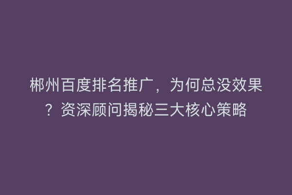 郴州百度排名推广，为何总没效果？资深顾问揭秘三大核心策略