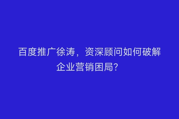 百度推广徐涛，资深顾问如何破解企业营销困局？
