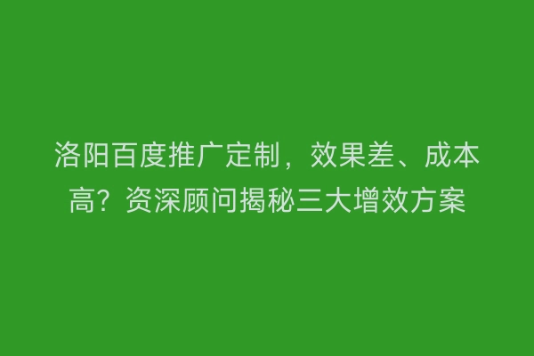 洛阳百度推广定制，效果差、成本高？资深顾问揭秘三大增效方案