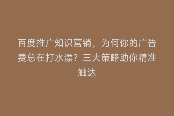 百度推广知识营销，为何你的广告费总在打水漂？三大策略助你精准触达