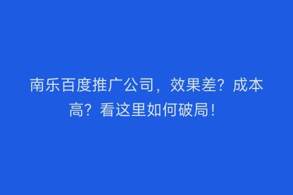 南乐百度推广公司，效果差？成本高？看这里如何破局！