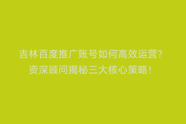 吉林百度推广账号如何高效运营？资深顾问揭秘三大核心策略！