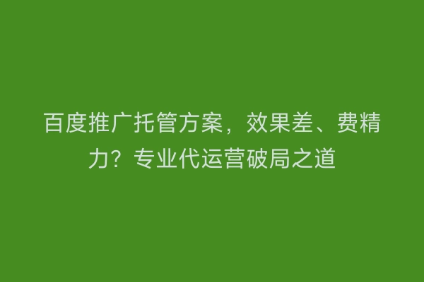 百度推广托管方案，效果差、费精力？专业代运营破局之道