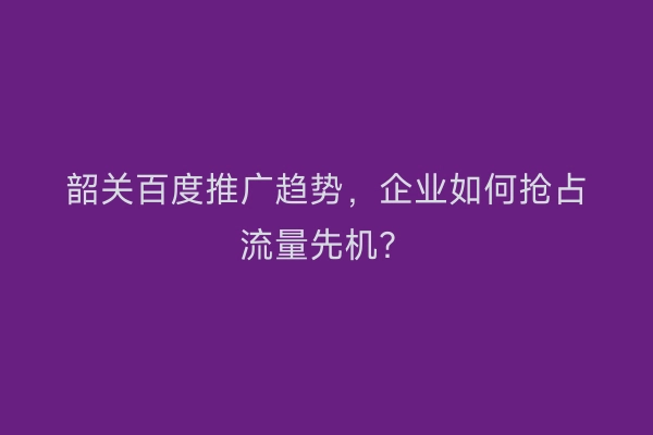 韶关百度推广趋势，企业如何抢占流量先机？