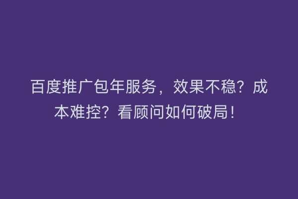 百度推广包年服务，效果不稳？成本难控？看顾问如何破局！