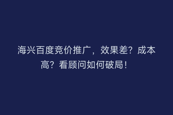 海兴百度竞价推广，效果差？成本高？看顾问如何破局！